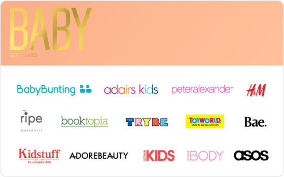 Here's to you, babe. Shower the new addition or the mum to be with gifts galore from the best baby brands out there. Features: Valid Instore AND Online at: Baby Bunting, Cotton On Kids, Cotton On Body, Kidstuff, Ripe Maternity, Peter Alexander and H&M Valid INSTORE only at: Adairs Kids, Toyworld and The Trybe Valid ONLINE only at: Adore Beauty, ASOS, Bae The Label and Booktopia Gift card cannot be printed as a voucher Digital Gift Card For online use of the BABY Digital Mastercard the total transaction value cannot exceed the available balance unless the merchant site has the capability to support split transactions. Digital Mastercard compatible with Apple Pay, Google Pay and Samsung Pay The Baby Gift Card is valid for 36 months from date of issue. Can only be redeemed within Australia. Currently only compatible with Australian mobile numbers To view current instore and online participating retailers visit www.card.gift/baby and click on the Participating Retailers section. For FAQs visit www.thecardnetwork.com.au/pages/faqs For full terms and conditions visit www.thecardnetwork.com.au/pages/terms-conditions