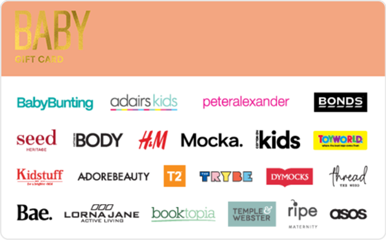 Here's to you, babe. Shower the new addition or the mum to be with gifts galore from the best baby brands out there. Features: Valid Instore AND Online at: Baby Bunting, Cotton On Kids, Cotton On Body, Kidstuff, Ripe Maternity, Peter Alexander and H&M Valid INSTORE only at: Adairs Kids, Toyworld and The Trybe Valid ONLINE only at: Adore Beauty, ASOS, Bae The Label and Booktopia Gift card cannot be printed as a voucher  Digital Gift Card For online use of the BABY Digital Mastercard the total transaction value cannot exceed the available balance unless the merchant site has the capability to support split transactions. Digital Mastercard compatible with Apple Pay, Google Pay and Samsung Pay The Baby Gift Card is valid for 36 months from date of issue. Can only be redeemed within Australia. Currently only compatible with Australian mobile numbers To view current instore and online participating retailers visit www.card.gift/baby and click on the Participating Retailers section. For FAQs visit www.thecardnetwork.com.au/pages/faqs  For full terms and conditions visit www.thecardnetwork.com.au/pages/terms-conditions