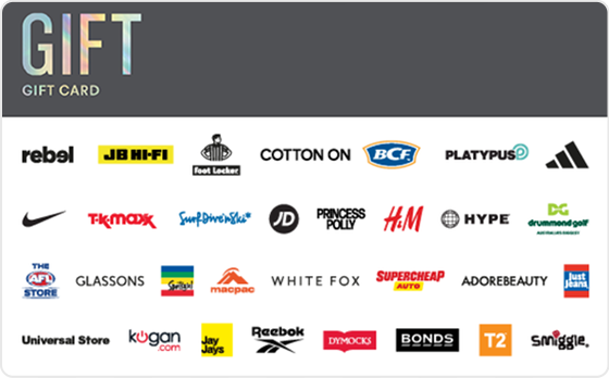 This gift card covers all bases providing them with the freedom to choose.
Valid in-store and online at: Barbeques Galore, BCF, Bonds, Calvin Klein, Champion, City Beach, Cotton On, Culture Kings, DECJUBA, Dr. Martens, Drummond Golf, Dymocks, Glassons, Glue Store, H&M, Hype DC, Jay Jays, JB Hi-Fi, Just Jeans, Kingpin, Macpac, Peter Alexander, Platypus, rebel, Smiggle, Supercheap Auto, The AFL Store, The Good Guys, Tommy Hilfiger, Tony Bianco, Typo, Universal Store and Zone Bowling.
Valid in-store only at: Adairs, adidas, Big Swing Golf, Foot Locker, JD Sports, Nike, Reebok, Sportsgirl, Surf Dive 'n Ski, Timberland, Timezone and TK Maxx.
Valid online only at: Adore Beauty, ASOS, Kogan.com, Princess Polly, Roblox, SHEIN, Sony Playstation Store, The Oodie, Uber, Uber Eats and White Fox Boutique.
The Gift Gift Card is valid for 36 months from date of issue.
For full terms and conditions visit www.thecardnetwork.com.au/pages/terms-conditions "