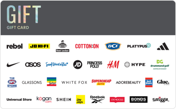 This gift card covers all bases providing them with the freedom to choose.
Valid in-store and online at: Barbeques Galore, BCF, Bonds, Calvin Klein, Champion, City Beach, Cotton On, Culture Kings, DECJUBA, Dr. Martens, Drummond Golf, Dymocks, Glassons, Glue Store, H&M, Hype DC, Jay Jays, JB Hi-Fi, Just Jeans, Kingpin, Macpac, Peter Alexander, Platypus, rebel, Smiggle, Supercheap Auto, The AFL Store, The Good Guys, Tommy Hilfiger, Tony Bianco, Typo, Universal Store and Zone Bowling.
Valid in-store only at: Adairs, adidas, Big Swing Golf, Foot Locker, JD Sports, Nike, Reebok, Sportsgirl, Surf Dive 'n Ski, Timberland, Timezone and TK Maxx.
Valid online only at: Adore Beauty, ASOS, Kogan.com, Princess Polly, Roblox, SHEIN, Sony Playstation Store, The Oodie, Uber, Uber Eats and White Fox Boutique.
The Gift Gift Card is valid for 36 months from date of issue.
For full terms and conditions visit www.thecardnetwork.com.au/pages/terms-conditions "