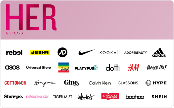 Shopping spree? Yes, please. Scratch your shopping itch. Pick from new shoes, clothes or a fancy dress - the choice is completely yours. Features: Valid Instore AND Online at: Aveda, Calvin Klein, Champion, Cotton On, Decjuba, Dotti, Dymocks, Forever New, Ghanda, Glassons, H&M, Hype DC, Intersport, JB Hi-Fi, Just Jeans, Jacqui E, Kookai, MAC, Macpac, Nine West, Peter Alexander, Platypus, Portmans, rebel, Rubi, Scotch & Soda, Stylerunner, Supre, Tony Bianco, Tommy Hilfiger, Universal Store adidas, Culture Kings, Glue Store, JD Sports, Nike, Seafolly and Sportsgirl Valid INSTORE only at: adidas, Culture Kings, Glue Store, JD Sports, Nike, Seafolly and Sportsgirl
Valid ONLINE only at: Adore Beauty, ASOS, BooHoo, Booktopia, Estee Lauder, The Oodie, Oz Hair & Beauty, Petal & Pup, Princess Polly, SHEIN, Showpo, Digital Gift Card For online use of the HER Digital Mastercard the total transaction value cannot exceed the available balance unless the merchant site has the capability to support split transactions. Digital Mastercard compatible with Apple Pay, Google Pay and Samsung Pay The Her Gift Card is valid for 36 months from date of issue. Can only be redeemed within Australia. Currently only compatible with Australian mobile numbers To view current instore and online participating retailers visit www.card.gift/her and click on the Participating Retailers section. For FAQs visit www.thecardnetwork.com.au/pages/faqs For full terms and conditions visit www.thecardnetwork.com.au/pages/terms-conditions