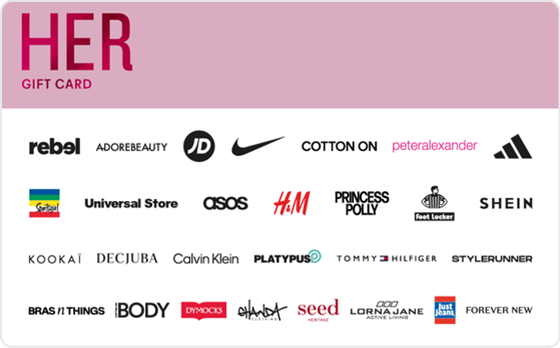 Shopping spree? Yes, please. Scratch your shopping itch. Pick from new shoes, clothes or a fancy dress - the choice is completely yours. Features: Valid Instore AND Online at: Aveda, Calvin Klein, Champion, Cotton On, Decjuba, Dotti, Dymocks, Forever New, Ghanda, Glassons, H&M, Hype DC, Intersport, JB Hi-Fi, Just Jeans, Jacqui E, Kookai, MAC, Macpac, Nine West, Peter Alexander, Platypus, Portmans, rebel, Rubi, Scotch & Soda, Stylerunner, Supre, Tony Bianco, Tommy Hilfiger, Universal Store adidas, Culture Kings, Glue Store, JD Sports, Nike, Seafolly and Sportsgirl Valid INSTORE only at: adidas, Culture Kings, Glue Store, JD Sports, Nike, Seafolly and Sportsgirl
Valid ONLINE only at: Adore Beauty, ASOS, BooHoo, Booktopia, Estee Lauder, The Oodie, Oz Hair & Beauty, Petal & Pup, Princess Polly, SHEIN, Showpo, Digital Gift Card For online use of the HER Digital Mastercard the total transaction value cannot exceed the available balance unless the merchant site has the capability to support split transactions. Digital Mastercard compatible with Apple Pay, Google Pay and Samsung Pay The Her Gift Card is valid for 36 months from date of issue. Can only be redeemed within Australia. Currently only compatible with Australian mobile numbers To view current instore and online participating retailers visit www.card.gift/her and click on the Participating Retailers section. For FAQs visit www.thecardnetwork.com.au/pages/faqs For full terms and conditions visit www.thecardnetwork.com.au/pages/terms-conditions