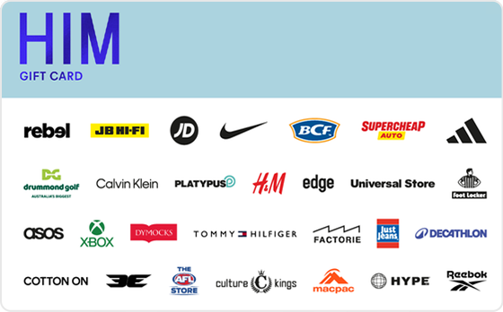 Let’s get you lookin’ sharp.
From the freshest brands to the latest looks, from shoes to jackets and everything in between - this gift card’s all about sending you home, schmick as can be. The choice is yours.
Features:
Valid Instore AND Online at: BCF, Calibre, Calvin Klein, Cotton On, Champion, Drummond Golf, Factorie, Hallenstein Brothers, H&M, Hype DC, Intersport, JB Hi-FI, Just Jeans, Jay Jays, Macpac, Platypus, rebel, Scotch & Soda, Supercheap Auto, The AFL Store, Tommy Hilfiger, Universal Store and Van Heusen
Valid INSTORE only at: Academy Brand, adidas, Aquila, Culture King, Edge Clothing, Foot Locker, Glue Store, JD Sports, Kingpin, Neverland, Nike, Pivot, Surf Dive n Ski, Timberland, Timezone and Zone Bowling
Valid ONLINE only at: ASOS, Surfstitch, Xbox, Booktopia and BooHooMAN
Digital Gift Card
For online use of the HIM Digital Mastercard the total transaction value cannot exceed the available balance unless the merchant site has the capability to support split transactions.
Digital Mastercard compatible with Apple Pay, Google Pay and Samsung Pay
The Him Gift Card is valid for 36 months from date of issue.
Can only be redeemed within Australia.
Currently only compatible with Australian mobile numbers
To view current instore and online participating retailers visit www.card.gift/him and click on the Participating Retailers section.
For FAQs visit www.thecardnetwork.com.au/pages/faqs
For full terms and conditions visit www.thecardnetwork.com.au/pages/terms-conditions