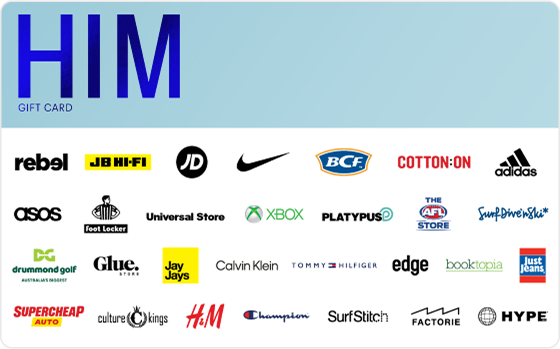 Let’s get you lookin’ sharp.
From the freshest brands to the latest looks, from shoes to jackets and everything in between - this gift card’s all about sending you home, schmick as can be. The choice is yours.
Features:
Valid Instore AND Online at: BCF, Calibre, Calvin Klein, Cotton On, Champion, Drummond Golf, Factorie, Hallenstein Brothers, H&M, Hype DC, Intersport, JB Hi-FI, Just Jeans, Jay Jays, Macpac, Platypus, rebel, Scotch & Soda, Supercheap Auto, The AFL Store, Tommy Hilfiger, Universal Store and Van Heusen
Valid INSTORE only at: Academy Brand, adidas, Aquila, Culture King, Edge Clothing, Foot Locker, Glue Store, JD Sports, Kingpin, Neverland, Nike, Pivot, Surf Dive n Ski, Timberland, Timezone and Zone Bowling
Valid ONLINE only at: ASOS, Surfstitch, Xbox, Booktopia and BooHooMAN
Digital Gift Card
For online use of the HIM Digital Mastercard the total transaction value cannot exceed the available balance unless the merchant site has the capability to support split transactions.
Digital Mastercard compatible with Apple Pay, Google Pay and Samsung Pay
The Him Gift Card is valid for 36 months from date of issue.
Can only be redeemed within Australia.
Currently only compatible with Australian mobile numbers
To view current instore and online participating retailers visit www.card.gift/him and click on the Participating Retailers section.
For FAQs visit www.thecardnetwork.com.au/pages/faqs
For full terms and conditions visit www.thecardnetwork.com.au/pages/terms-conditions
