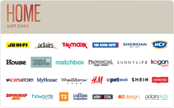 Home is where the heart is! Take your pick by shopping some of the best home and furniture brands out there. Features: Valid Instore AND Online at: BCF, Dymocks, House, JB Hi-FI, Matchbox, MyHouse, Provincial Home Living, Robins Kitchen, Sheridan, Sheridan Outlet, Supercheap Auto, The Good Guys and Weber Valid INSTORE only at: Adairs, Wheel & Barrow, PETstock, Urban Home Republic, Provincial Home Living and H&M Valid ONLINE only at: VIP Home Services, Zanui, SUNNYLiFE, Providoor and eva Digital Gift Card For online use of the HOME Digital Mastercard the total transaction value cannot exceed the available balance unless the merchant site has the capability to support split transactions. Digital Mastercard compatible with Apple Pay, Google Pay and Samsung Pay The Home Gift Card is valid for 36 months from date of issue. Can only be redeemed within Australia. Currently only compatible with Australian mobile numbers To view current instore and online participating retailers visit www.card.gift/home and click on the Participating Retailers section. For FAQs visit www.thecardnetwork.com.au/pages/faqs For full terms and conditions visit www.thecardnetwork.com.au/pages/terms-conditions