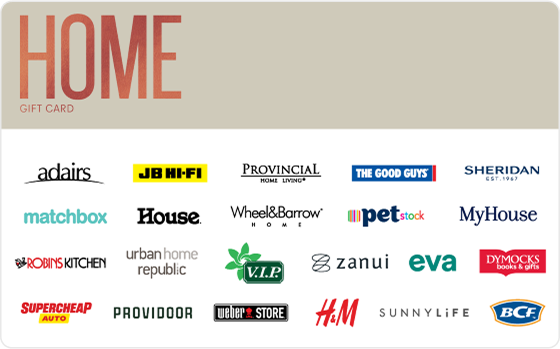 Home is where the heart is! Take your pick by shopping some of the best home and furniture brands out there. Features: Valid Instore AND Online at: BCF, Dymocks, House, JB Hi-FI, Matchbox, MyHouse, Provincial Home Living, Robins Kitchen, Sheridan, Sheridan Outlet, Supercheap Auto, The Good Guys and Weber Valid INSTORE only at: Adairs, Wheel & Barrow, PETstock, Urban Home Republic, Provincial Home Living and H&M Valid ONLINE only at: VIP Home Services, Zanui, SUNNYLiFE, Providoor and eva Digital Gift Card For online use of the HOME Digital Mastercard the total transaction value cannot exceed the available balance unless the merchant site has the capability to support split transactions. Digital Mastercard compatible with Apple Pay, Google Pay and Samsung Pay The Home Gift Card is valid for 36 months from date of issue. Can only be redeemed within Australia. Currently only compatible with Australian mobile numbers To view current instore and online participating retailers visit www.card.gift/home and click on the Participating Retailers section. For FAQs visit www.thecardnetwork.com.au/pages/faqs For full terms and conditions visit www.thecardnetwork.com.au/pages/terms-conditions