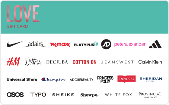 Whether it's new clothing or accessories, beauty or skincare- let them indulge and feel all the feels.
Valid in-store and online at: Bonds, Calvin Klein, Champion, Cotton On, Cotton On Body, DECJUBA, Dymocks, Forever New, H&M, Just Jeans, Kookai, Peter Alexander, Platytpus, Provincial Home Living, SHEIKE, Sheridan, Sheridan Outlet, Typo and Universal Store.
Valid in-store only at: Adairs, adidas, Foot Locker, Jeanswest, JD Sports, Jeans West, Nike, Reebok, Sportsgirl, Sussan, Suzanne Grae, TK Maxx and Wittner.
Valid ONLINE only at: Adore Beauty, ASOS, Booktopia, Hotels.com, Oz Hair and Beauty, Princess Polly, Showpo., The Oodie and White Fox Boutique.