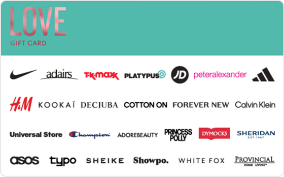 Whether it's new clothing or accessories, beauty or skincare- let them indulge and feel all the feels.
Valid in-store and online at: Bonds, Calvin Klein, Champion, Cotton On, Cotton On Body, DECJUBA, Dymocks, Forever New, H&M, Just Jeans, Kookai, Peter Alexander, Platytpus, Provincial Home Living, SHEIKE, Sheridan, Sheridan Outlet, Typo and Universal Store.
Valid in-store only at: Adairs, adidas, Foot Locker, Jeanswest, JD Sports, Jeans West, Nike, Reebok, Sportsgirl, Sussan, Suzanne Grae, TK Maxx and Wittner.
Valid ONLINE only at: Adore Beauty, ASOS, Booktopia, Hotels.com, Oz Hair and Beauty, Princess Polly, Showpo., The Oodie and White Fox Boutique.