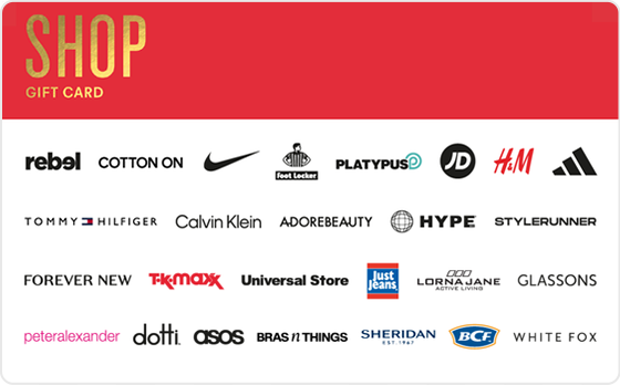 Some people are born to shop, and you're one of them.
Valid in-store and online at: Barbeques Galore, BCF, Bonds, Bras n Things, Calvin Klein, Champion, City Beach, Collins Booksellers, Cotton On, DECJUBA, Dotti, Dymocks, Forever New, Ghanda, Glassons, Glue Store, H&M, Hype DC, Jacqui E, Jay Jays, Just Jeans, Kookai, Macpac, Nine West, Perfect Stranger, Peter Alexander, Platypus, Portmans, rebel, SHEIKE, Sheridan, Sheridan Outlet, Smiggle, Stylerunner, Supre, Tommy Hilfiger, Typo and Universal Store.
Valid in-store only at: Adairs, adidas, Foot Locker, JD Sports, Jeanswest, Nike, Puma, Reebok, Sportsgirl, Sussan, Suzanne Grae, TK Maxx and Wittner.
Valid online only at: Adore Beauty, asos, boohoo, Booktopia, Ginger and Smart, Hello Molly, Kogan.com, Oz Hair & Beauty, SHEIN, Showpo, That's So Fetch, and White Fox Boutique.
The Shop Gift Card is valid for 36 months from date of issue.
For full terms and conditions visit www.thecardnetwork.com.au/pages/terms-conditions