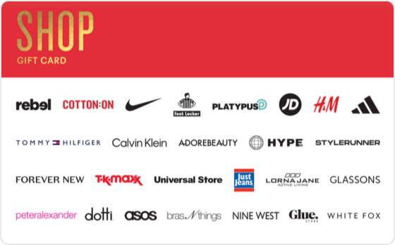 Some people are born to shop, and you're one of them.
Valid in-store and online at: Barbeques Galore, BCF, Bonds, Bras n Things, Calvin Klein, Champion, City Beach, Collins Booksellers, Cotton On, DECJUBA, Dotti, Dymocks, Forever New, Ghanda, Glassons, Glue Store, H&M, Hype DC, Jacqui E, Jay Jays, Just Jeans, Kookai, Macpac, Nine West, Perfect Stranger, Peter Alexander, Platypus, Portmans, rebel, SHEIKE, Sheridan, Sheridan Outlet, Smiggle, Stylerunner, Supre, Tommy Hilfiger, Typo and Universal Store.
Valid in-store only at: Adairs, adidas, Foot Locker, JD Sports, Jeanswest, Nike, Puma, Reebok, Sportsgirl, Sussan, Suzanne Grae, TK Maxx and Wittner.
Valid online only at: Adore Beauty, asos, boohoo, Booktopia, Ginger and Smart, Hello Molly, Kogan.com, Oz Hair & Beauty, SHEIN, Showpo, That's So Fetch, and White Fox Boutique.
The Shop Gift Card is valid for 36 months from date of issue.
For full terms and conditions visit www.thecardnetwork.com.au/pages/terms-conditions