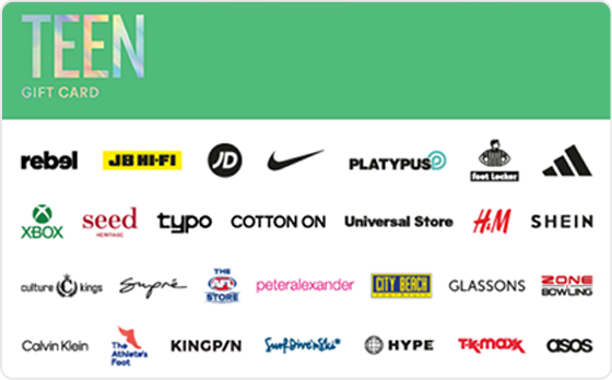 Finally a gift they're sure to love. Choose from fashion, technology, games and everything in between.
Valid in-store and online at: Bonds, Calvin Klein, Champion, City Beach, Cotton On, Culture Kings, Dr. Martens, Dymocks, Factorie, Ghanda, Glassons, Glue Store, H&M, Hype DC, Jay Jays, JB Hi-Fi, Kingpin, Perfect Stranger, Peter Alexander, Platypus, rebel, Supre, The AFL Store, The Athlete's Foot, Tommy Hilfiger, Typo, Universal Store and Zone Bowling
Valid in-store only at: adidas, Billabong, Foot Locker, Intersport, JD Sports, Nike, Quiksilver, Reebok, Sportsgirl, Strike, Surf Dive 'n Ski, Timezone and TK Maxx.
Valid online only: ASOS, Beginning Boutique, NRLShop.com, Princess Polly, Roblox, SHEIN, Showpo., Sony Playstation Store, SurfStitch, The Oodie, UGG Express, Village Roadshow Theme Parks, White Fox Boutique and Xbox.
The Teen Gift Card is valid for 36 months from date of issue. For full terms and conditions visit www.thecardnetwork.com.au/pages/terms-conditions