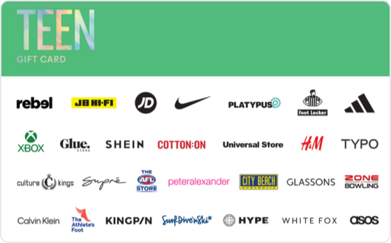 Finally a gift they're sure to love. Choose from fashion, technology, games and everything in between.
Valid in-store and online at: Bonds, Calvin Klein, Champion, City Beach, Cotton On, Culture Kings, Dr. Martens, Dymocks, Factorie, Ghanda, Glassons, Glue Store, H&M, Hype DC, Jay Jays, JB Hi-Fi, Kingpin, Perfect Stranger, Peter Alexander, Platypus, rebel, Supre, The AFL Store, The Athlete's Foot, Tommy Hilfiger, Typo, Universal Store and Zone Bowling
Valid in-store only at: adidas, Billabong, Foot Locker, Intersport, JD Sports, Nike, Quiksilver, Reebok, Sportsgirl, Strike, Surf Dive 'n Ski, Timezone and TK Maxx.
Valid online only: ASOS, Beginning Boutique, NRLShop.com, Princess Polly, Roblox, SHEIN, Showpo., Sony Playstation Store, SurfStitch, The Oodie, UGG Express, Village Roadshow Theme Parks, White Fox Boutique and Xbox.
The Teen Gift Card is valid for 36 months from date of issue. For full terms and conditions visit www.thecardnetwork.com.au/pages/terms-conditions