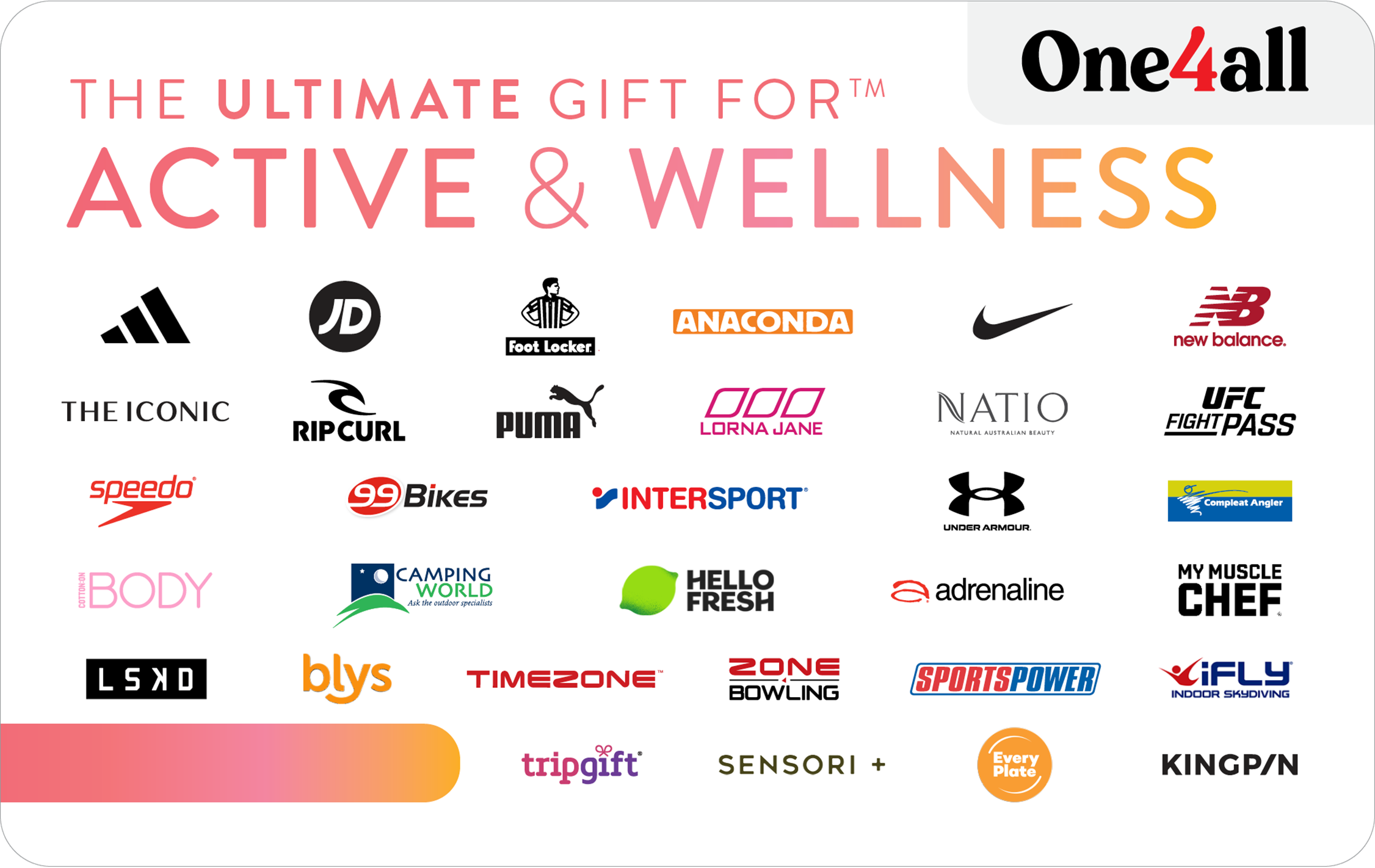 One Gift, Thousands of Choices! For anyone who loves to get their body moving and has an eye for the best in active wear, fresh and healthy meals, and feel good activities, this Active & Wellness gift card is ideal for those who love to spring into action while looking and feeling fantastic. Give the gift of choice from leading retailers like Anaconda, Nike, Jd Sport, Foot Locker, New Balance, Every Plate, Intersport, Zone Bowling, and many more with The Ultimate Gift for Active & Wellness. For a full list of participating retailers and how to redeem visit www.ultimategiftcards.com.au